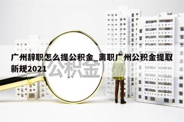 广州辞职怎么提公积金_离职广州公积金提取新规2021