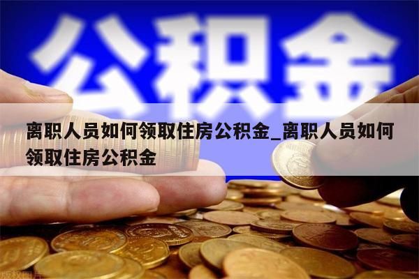 离职人员如何领取住房公积金_离职人员如何领取住房公积金