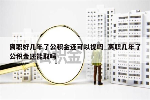 离职好几年了公积金还可以提吗_离职几年了公积金还能取吗